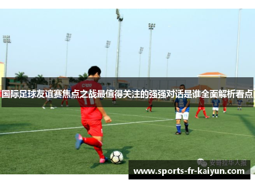 国际足球友谊赛焦点之战最值得关注的强强对话是谁全面解析看点 国际足球友谊赛焦点之战最值得关注的强强对话是谁全面解析看点