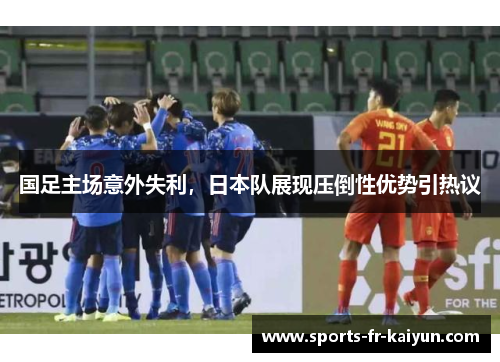 国足主场意外失利,日本队展现压倒性优势引热议 国足主场意外失利,日本队展现压倒性优势引热议