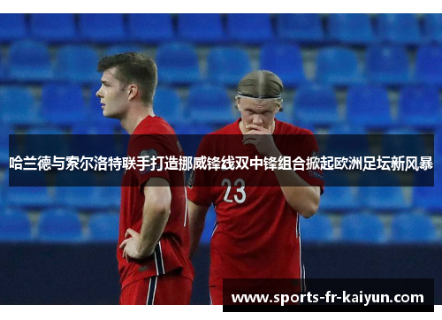 哈兰德与索尔洛特联手打造挪威锋线双中锋组合掀起欧洲足坛新风暴