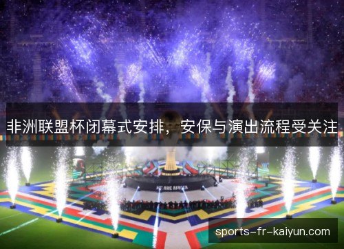 非洲联盟杯闭幕式安排，安保与演出流程受关注